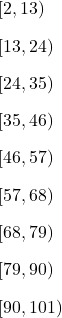 \begin{array}{l}[2,13)\\[2ex][13,24)\\[2ex][24,35)\\[2ex][35,46)\\[2ex][46,57)\\[2ex][57,68)\\[2ex][68,79)\\[2ex][79,90)\\[2ex][90,101)\end{array}